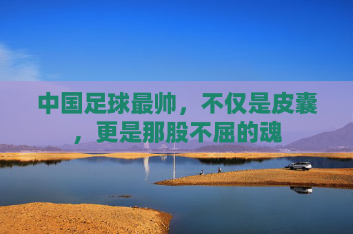 中国足球最帅，不仅是皮囊，更是那股不屈的魂