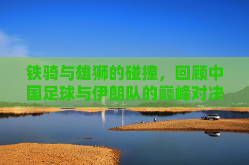 铁骑与雄狮的碰撞，回顾中国足球与伊朗队的巅峰对决