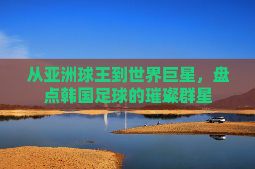 从亚洲球王到世界巨星，盘点韩国足球的璀璨群星