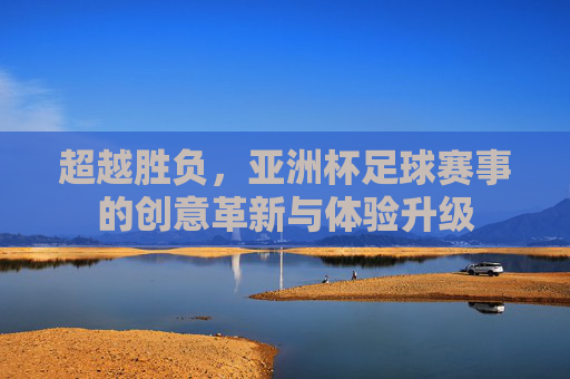 超越胜负，亚洲杯足球赛事的创意革新与体验升级