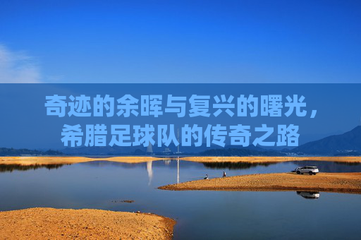 奇迹的余晖与复兴的曙光，希腊足球队的传奇之路