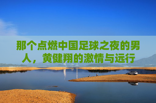 那个点燃中国足球之夜的男人，黄健翔的激情与远行