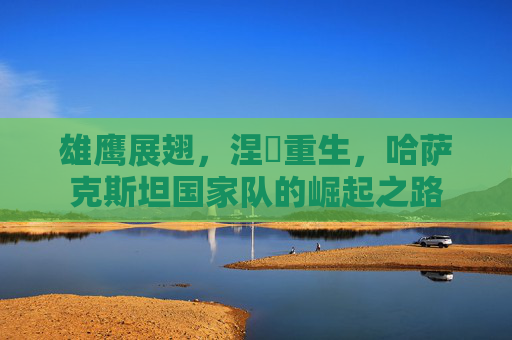 雄鹰展翅，涅槃重生，哈萨克斯坦国家队的崛起之路
