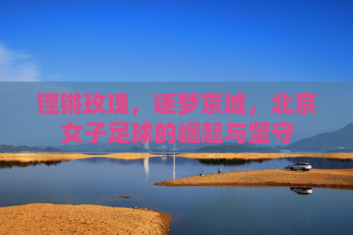 铿锵玫瑰，逐梦京城，北京女子足球的崛起与坚守
