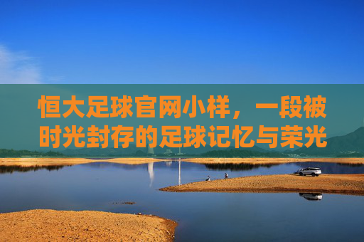 恒大足球官网小样，一段被时光封存的足球记忆与荣光
