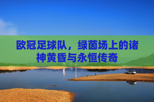 欧冠足球队，绿茵场上的诸神黄昏与永恒传奇