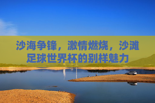 沙海争锋，激情燃烧，沙滩足球世界杯的别样魅力