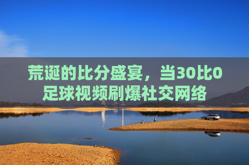 荒诞的比分盛宴，当30比0足球视频刷爆社交网络