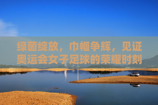 绿茵绽放，巾帼争辉，见证奥运会女子足球的荣耀时刻