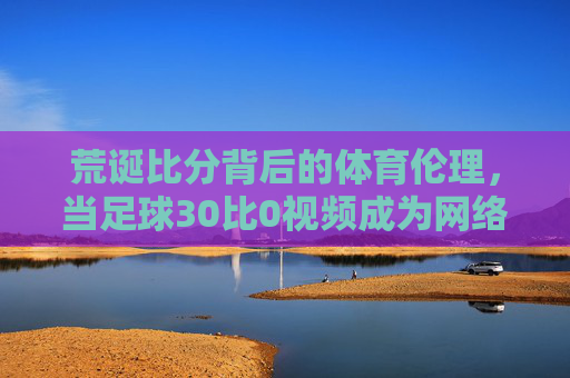 荒诞比分背后的体育伦理，当足球30比0视频成为网络热议焦点