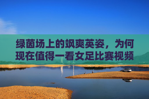 绿茵场上的飒爽英姿，为何现在值得一看女足比赛视频