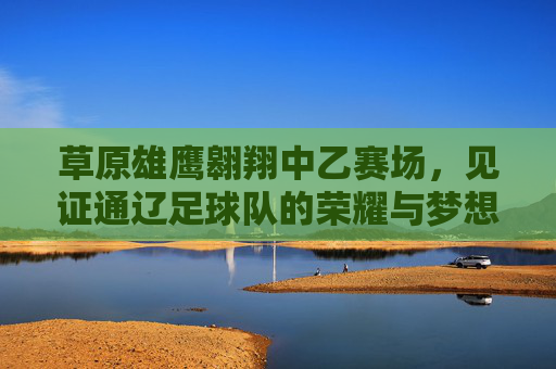 草原雄鹰翱翔中乙赛场，见证通辽足球队的荣耀与梦想
