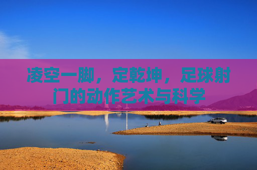 凌空一脚，定乾坤，足球射门的动作艺术与科学