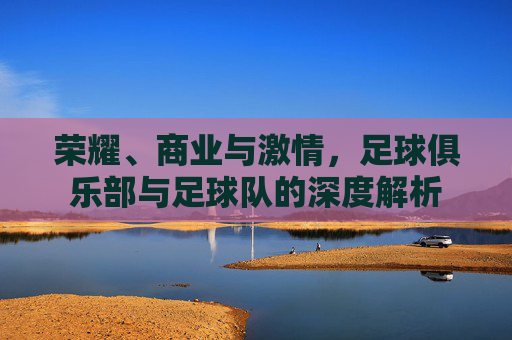 荣耀、商业与激情，足球俱乐部与足球队的深度解析