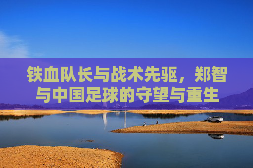 铁血队长与战术先驱，郑智与中国足球的守望与重生
