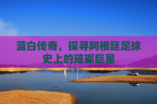 蓝白传奇，探寻阿根廷足球史上的璀璨巨星
