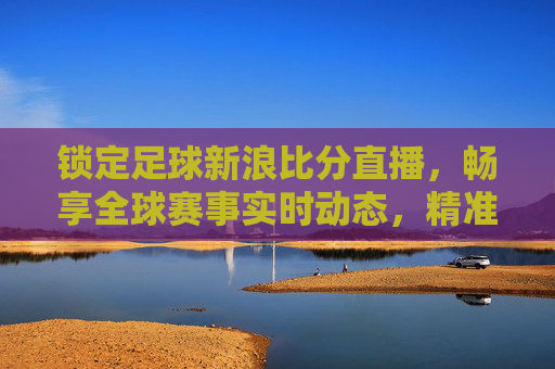 锁定足球新浪比分直播，畅享全球赛事实时动态，精准掌握每一场精彩对决