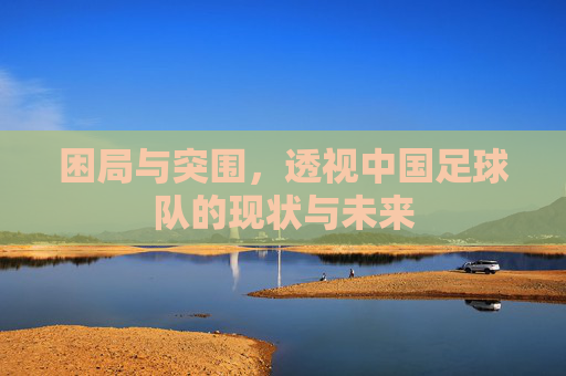 困局与突围，透视中国足球队的现状与未来