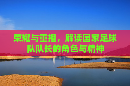 荣耀与重担，解读国家足球队队长的角色与精神
