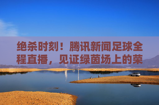 绝杀时刻！腾讯新闻足球全程直播，见证绿茵场上的荣耀与泪水