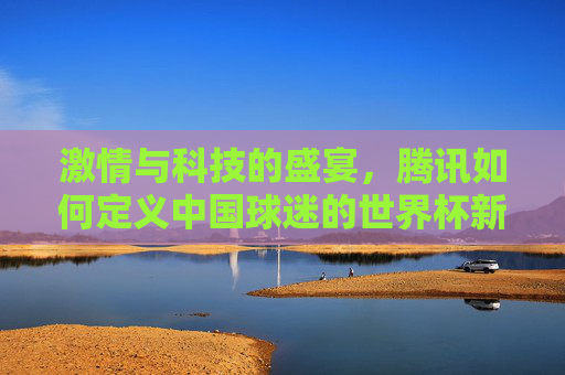 激情与科技的盛宴，腾讯如何定义中国球迷的世界杯新主场