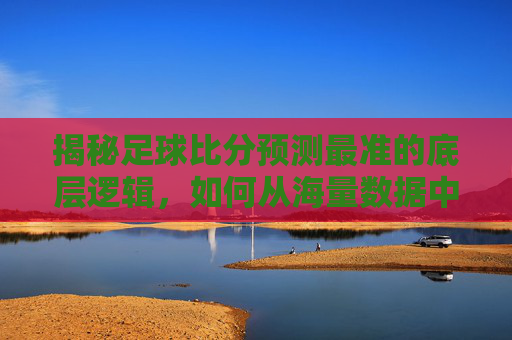 揭秘足球比分预测最准的底层逻辑，如何从海量数据中锁定胜局？