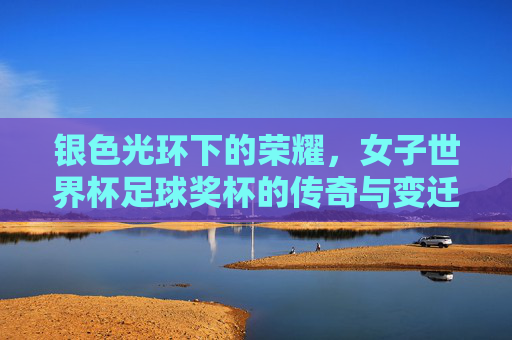 银色光环下的荣耀，女子世界杯足球奖杯的传奇与变迁
