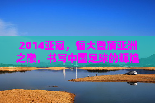 2014亚冠，恒大登顶亚洲之巅，书写中国足球的辉煌篇章