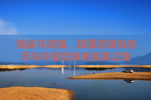 镜鉴与突围，韩国足球的启示与中国足球的破局之路