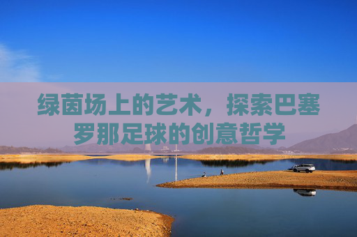 绿茵场上的艺术，探索巴塞罗那足球的创意哲学