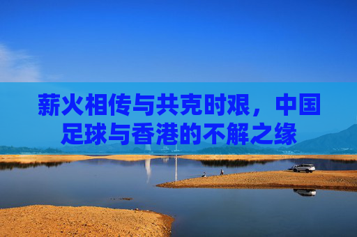 薪火相传与共克时艰，中国足球与香港的不解之缘