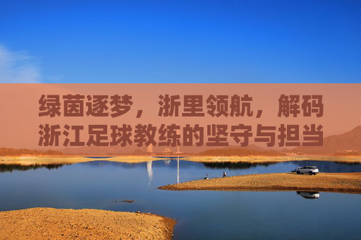 绿茵逐梦，浙里领航，解码浙江足球教练的坚守与担当