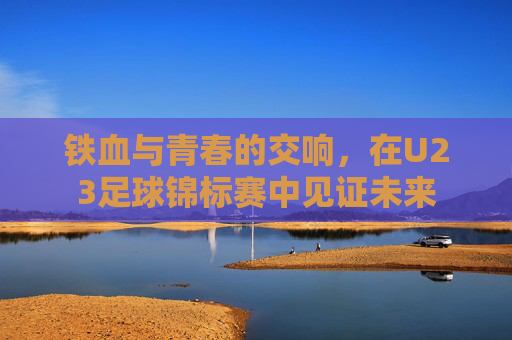 铁血与青春的交响，在U23足球锦标赛中见证未来