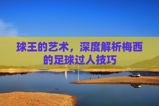 球王的艺术，深度解析梅西的足球过人技巧