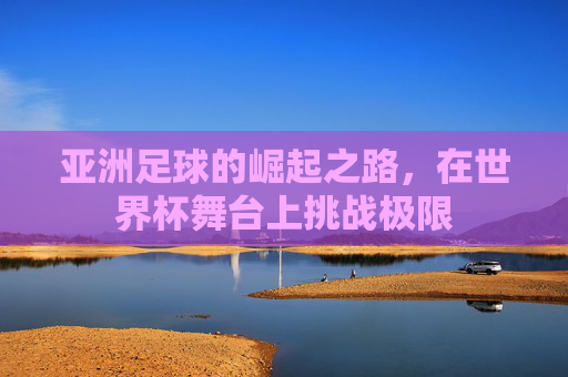 亚洲足球的崛起之路，在世界杯舞台上挑战极限