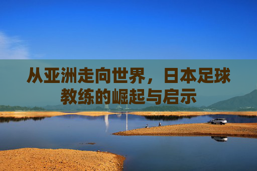 从亚洲走向世界，日本足球教练的崛起与启示