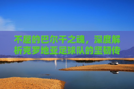 不屈的巴尔干之魂，深度解析克罗地亚足球队的坚韧传奇