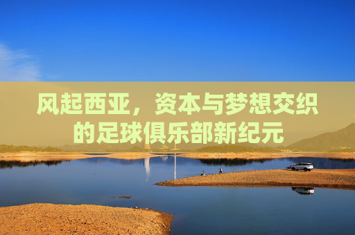 风起西亚，资本与梦想交织的足球俱乐部新纪元