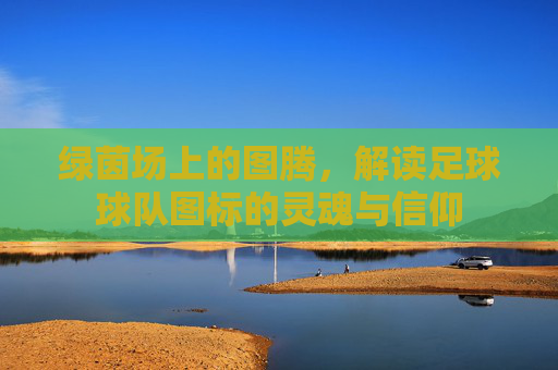 绿茵场上的图腾，解读足球球队图标的灵魂与信仰
