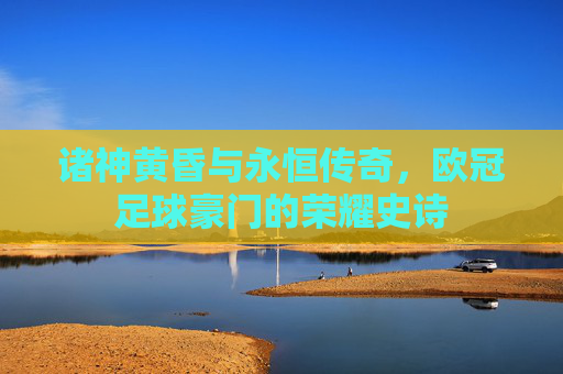 诸神黄昏与永恒传奇，欧冠足球豪门的荣耀史诗