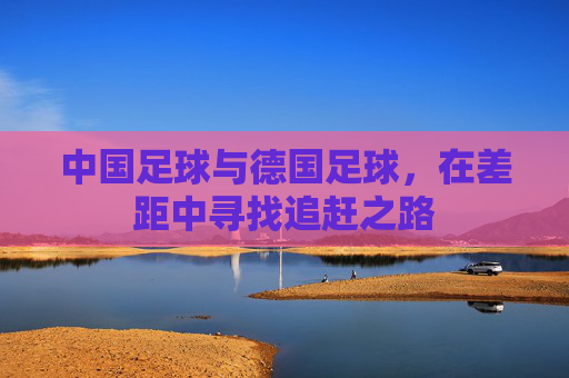 中国足球与德国足球，在差距中寻找追赶之路