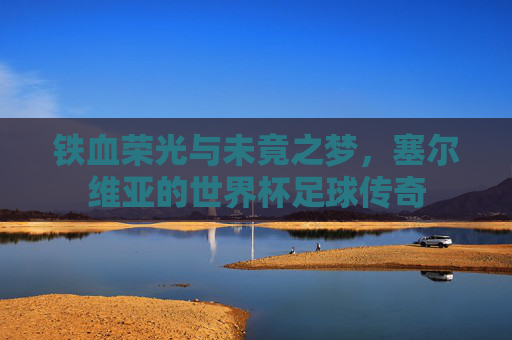 铁血荣光与未竟之梦，塞尔维亚的世界杯足球传奇