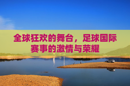 全球狂欢的舞台，足球国际赛事的激情与荣耀