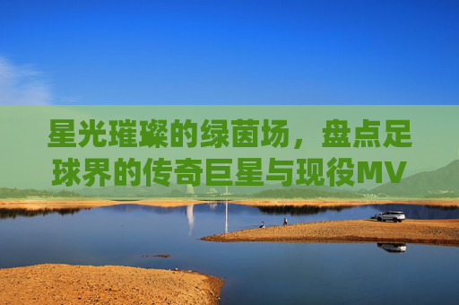 星光璀璨的绿茵场，盘点足球界的传奇巨星与现役MVP
