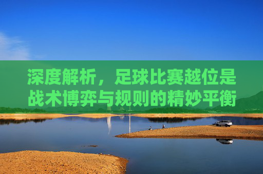 深度解析，足球比赛越位是战术博弈与规则的精妙平衡