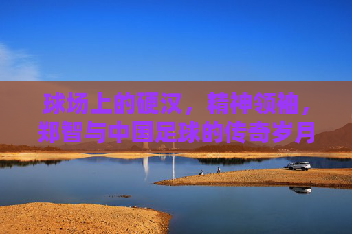 球场上的硬汉，精神领袖，郑智与中国足球的传奇岁月