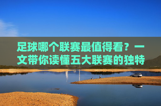 足球哪个联赛最值得看？一文带你读懂五大联赛的独特魅力