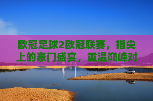 欧冠足球2欧冠联赛，指尖上的豪门盛宴，重温巅峰对决