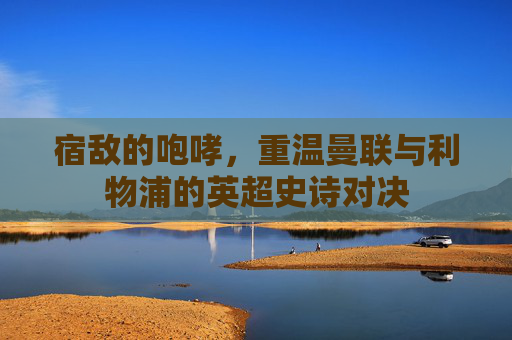宿敌的咆哮，重温曼联与利物浦的英超史诗对决
