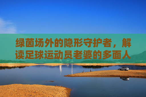 绿茵场外的隐形守护者，解读足球运动员老婆的多面人生